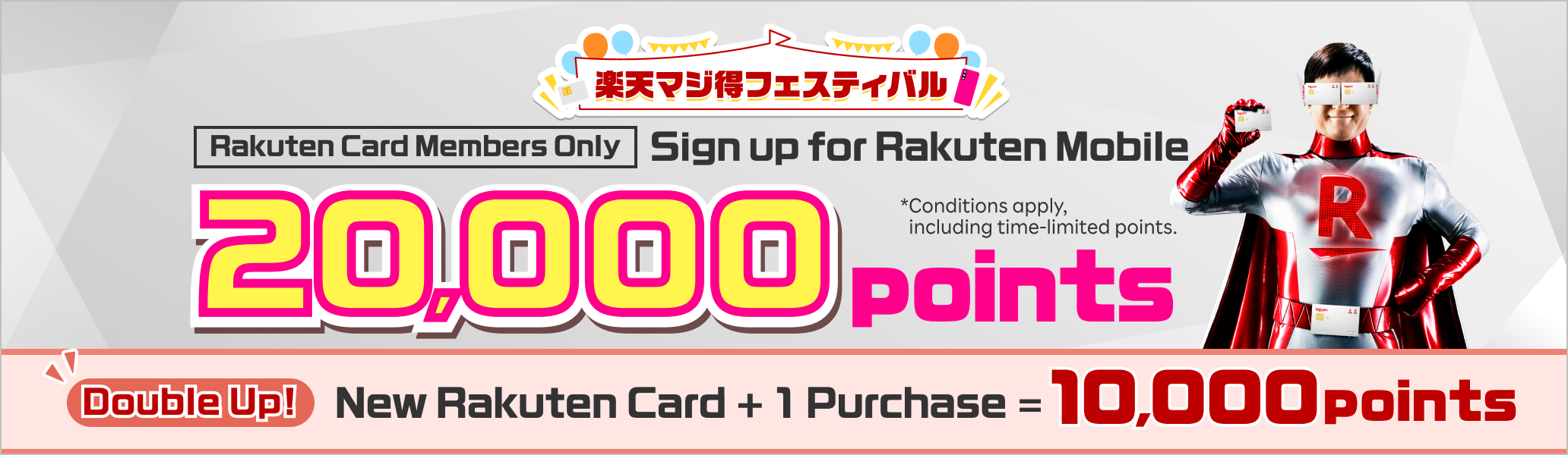 Rakuten Card Members Only Sign up for Rakuten Mobile 20,000 points Double Up! New Rakuten Card + 1 Purchase = 10,000 points *Conditions apply, including time-limited points.