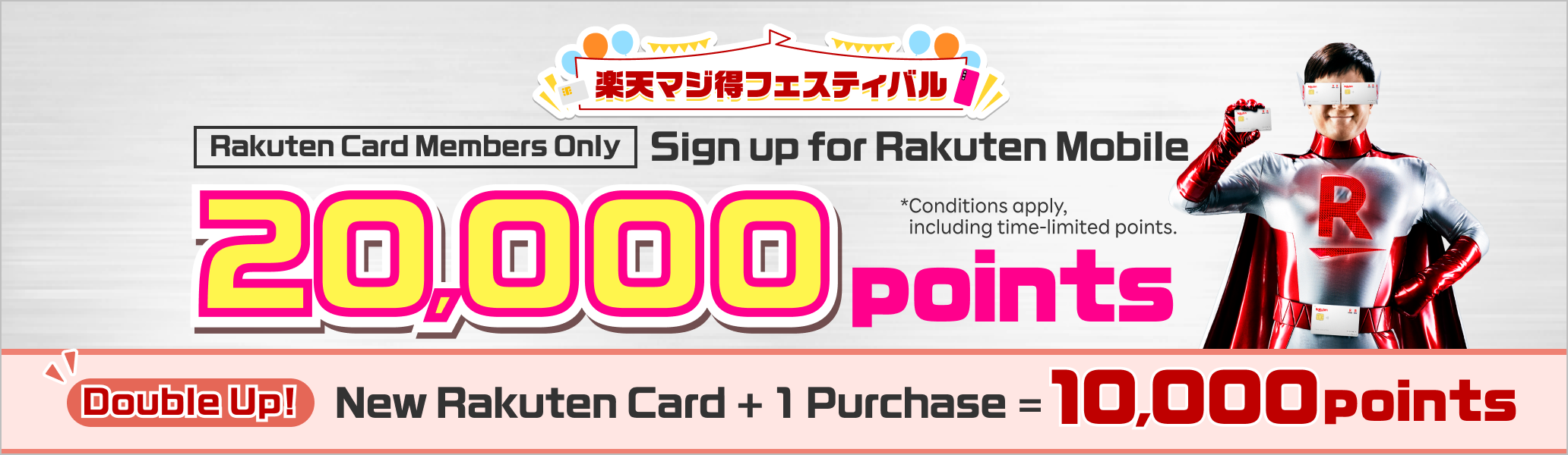 Rakuten Card Members Only Sign up for Rakuten Mobile 20,000 points Double Up! New Rakuten Card + 1 Purchase = 10,000 points *Conditions apply, including time-limited points.