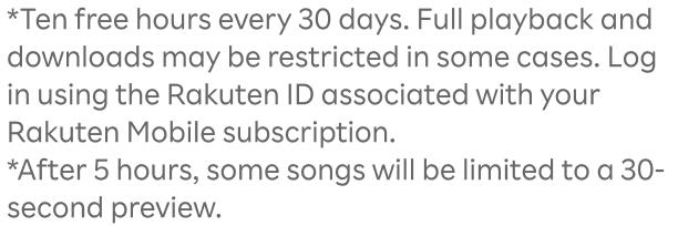 *Ten free hours every 30 days. Full playback and downloads may be restricted in some cases. Log in using the Rakuten ID associated with your Rakuten Mobile subscription.*After 5 hours, some songs will be limited to a 30-second preview.