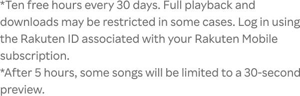 *Ten free hours every 30 days. Full playback and downloads may be restricted in some cases. Log in using the Rakuten ID associated with your Rakuten Mobile subscription.*After 5 hours, some songs will be limited to a 30-second preview.
