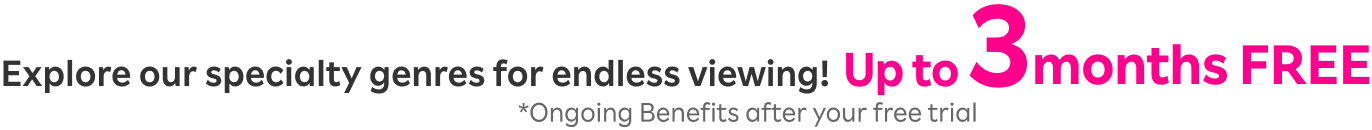 Explore our specialty genres
                for endless viewing! Up to 3 months FREE on yourfirst subscription. Plus! Ongoing Benefits after your free trial.  