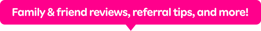 Family & friend reviews, referral tips, and more!