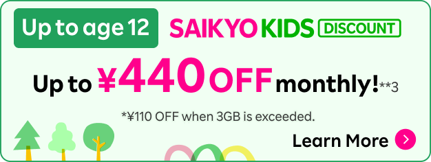 Up to age 12 SAIKYO KIDS DISCOUNT: Up to ¥440 OFF monthly!**3 *¥110 OFF when 3GB is exceeded. Learn More