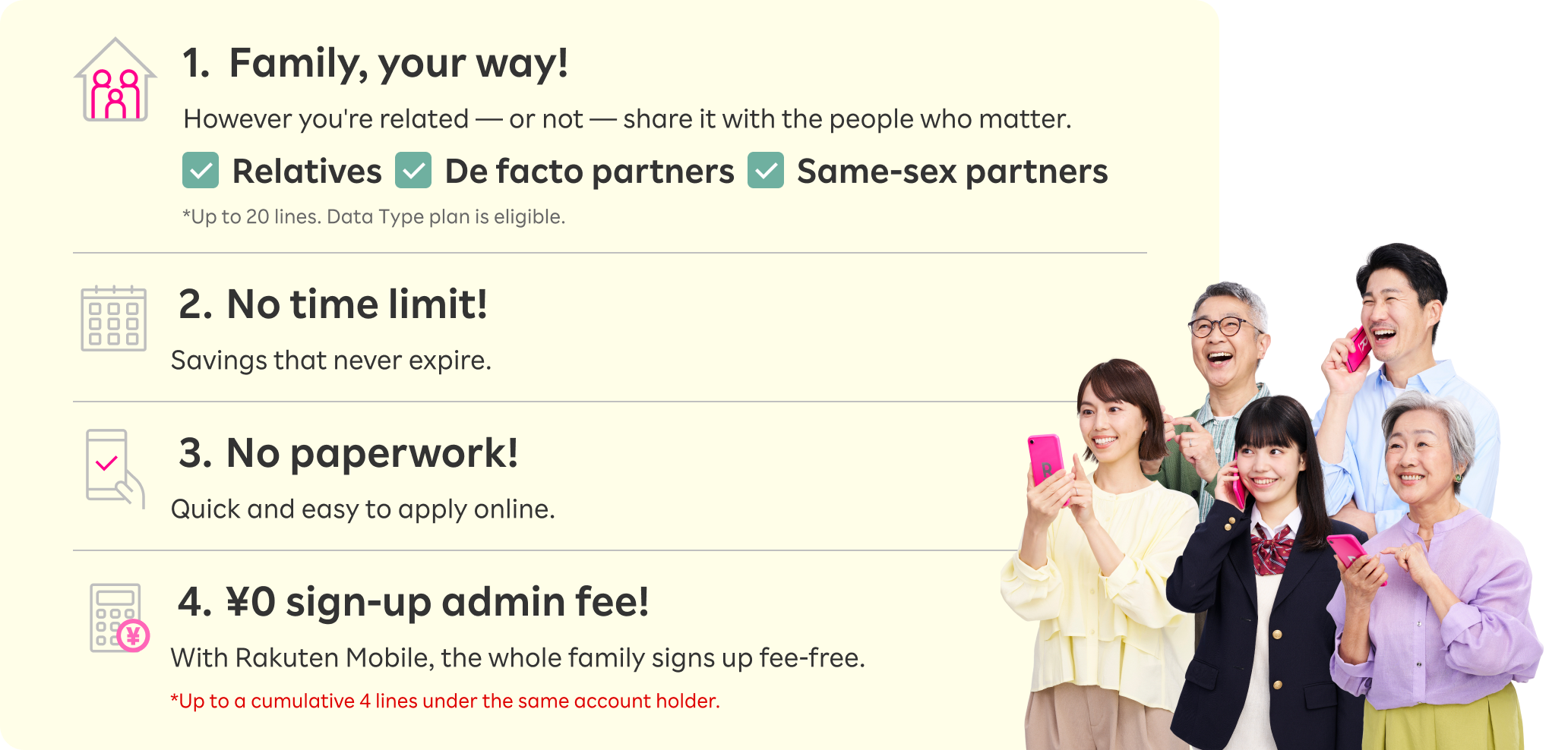 1. Family, your way! However you're related — or not — share it with the people who matter. *Up to 20 lines. Data plans also eligible. 2. No time limit! Savings that never expire! 3. No paperwork! Quick and easy to apply online. 4. ¥0 sign-up admin fee! With Rakuten Mobile, the whole family signs up fee-free. *Up to a cumulative 4 lines under the same account holder.
