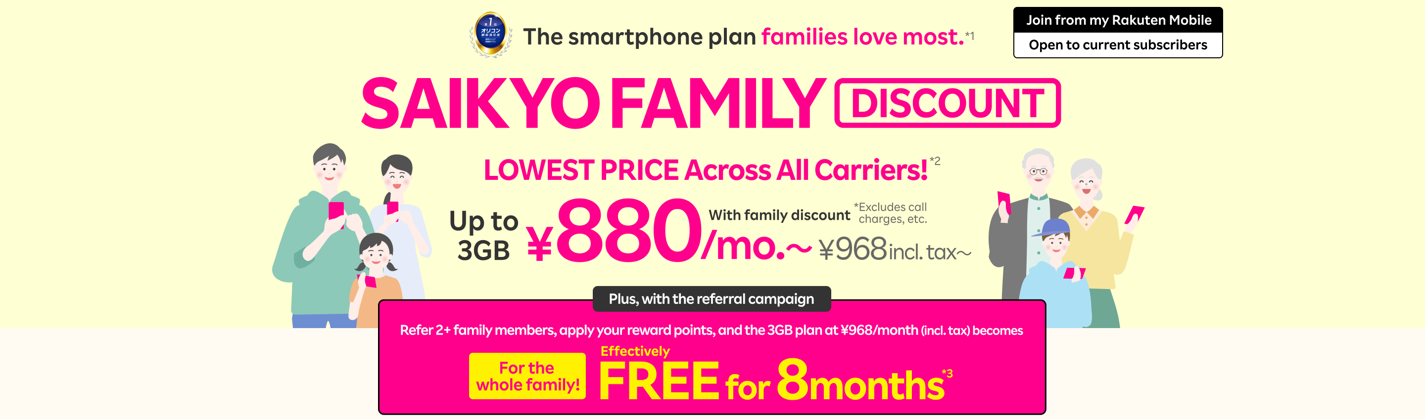 SAIKYO FAMILY Discount: LOWEST PRICE Across All Carriers!*2 With family discount, ¥880/mo. (¥968 incl. tax)for up to 3GB. Plus, with the referral campaign, refer 2+ family members, apply your reward points, and the 3GB plan at ¥968/month (incl. tax) becomes effectively FREE for 8 months*3 for the whole family!
