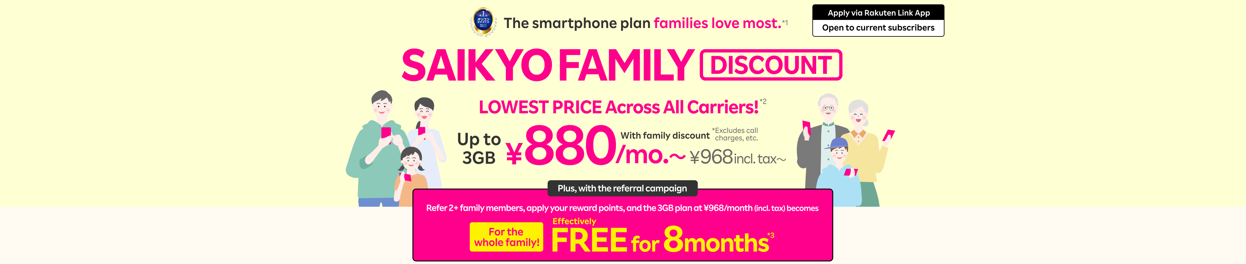 SAIKYO FAMILY Discount: LOWEST PRICE Across All Carriers!*2 With family discount, ¥880/mo. (¥968 incl. tax)for up to 3GB. Plus, with the referral campaign, refer 2+ family members, apply your reward points, and the 3GB plan at ¥968/month (incl. tax) becomes effectively FREE for 8 months*3 for the whole family!