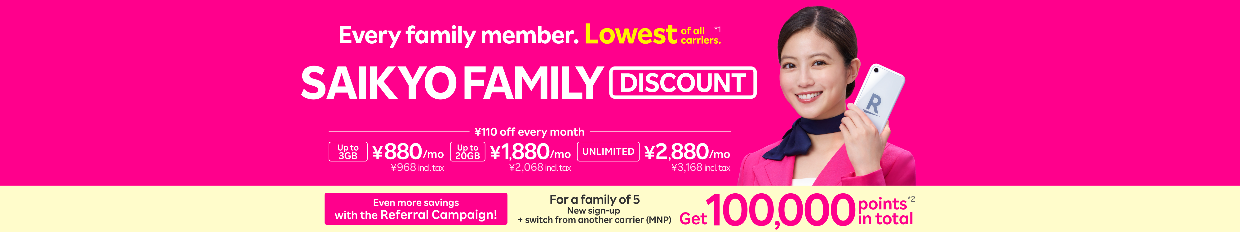 With SAIKYO FAMILY Discount, the whole family enjoys the lowest prices among all carriers! Refer each other among 5 family members for a chance to earn up to 100,000 points total. Just ¥880/month (¥968 incl. tax) for up to 3GB, ¥1,880/month (¥2,068 incl. tax) for up to 20GB, and ¥2,880/month (¥3,168 incl. tax) for unlimited data.
