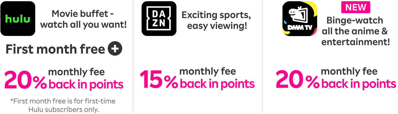 Hulu: Movie buffet - watch all you want! Enjoy first month free & get 20% of your monthly fee back in points.DAZN: Exciting sports, easy viewing! Get 15% of your monthly fee back in points.DMM Premium: Binge-watch all the anime & entertainment! Get 20% of your monthly fee back in points.