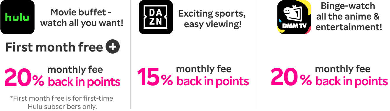 Hulu: Movie buffet - watch all you want! Enjoy first month free & get 20% of your monthly fee back in points.DAZN: Exciting sports, easy viewing! Get 15% of your monthly fee back in points.DMM Premium: Binge-watch all the anime & entertainment! Get 20% of your monthly fee back in points.
