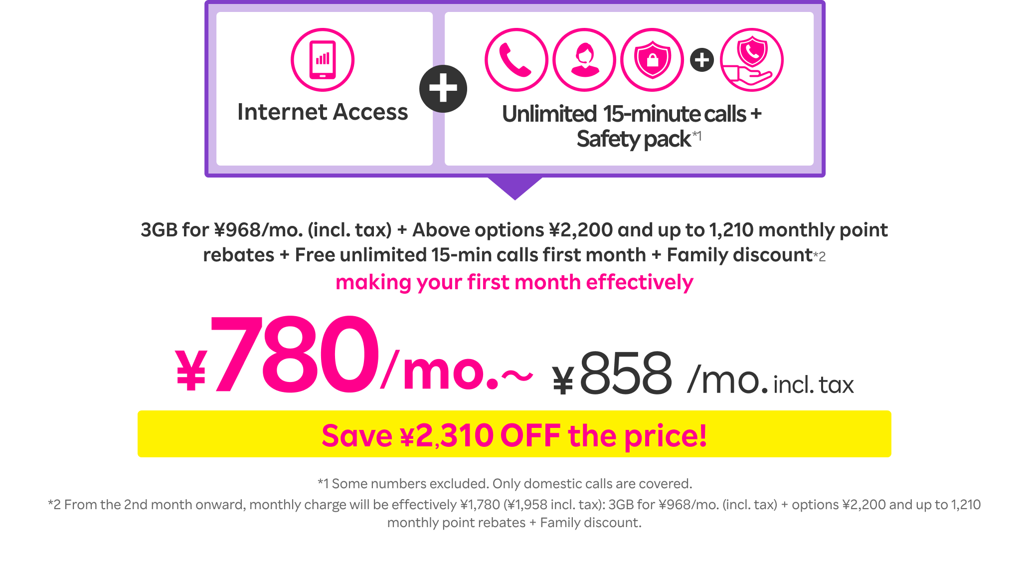 Internet Access + Unlimited 15-minute calls + Safety pack*1: Up to 1,210 point rebates Plus unlimited 15-min calls FREE for the first month First month Effectively ¥780/mo.〜 (¥858/mo. incl. tax). *1 Some numbers excluded. Only domestic calls are covered. *From the 2nd month onward, monthly charge will be effectively ¥1,780 (¥1,958 incl. tax): 3GB for ¥968/mo. (incl. tax) + options ¥2,200 and up to 1,210 monthly point rebates + Family discount.