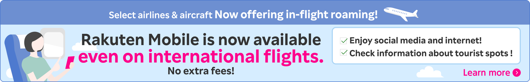 Select airlines & aircraft Now offering in-flight roaming! Rakuten Mobile is now available even on international flights.No extra fees! Enjoy social media and internet! Check information about tourist spots ! Learn more