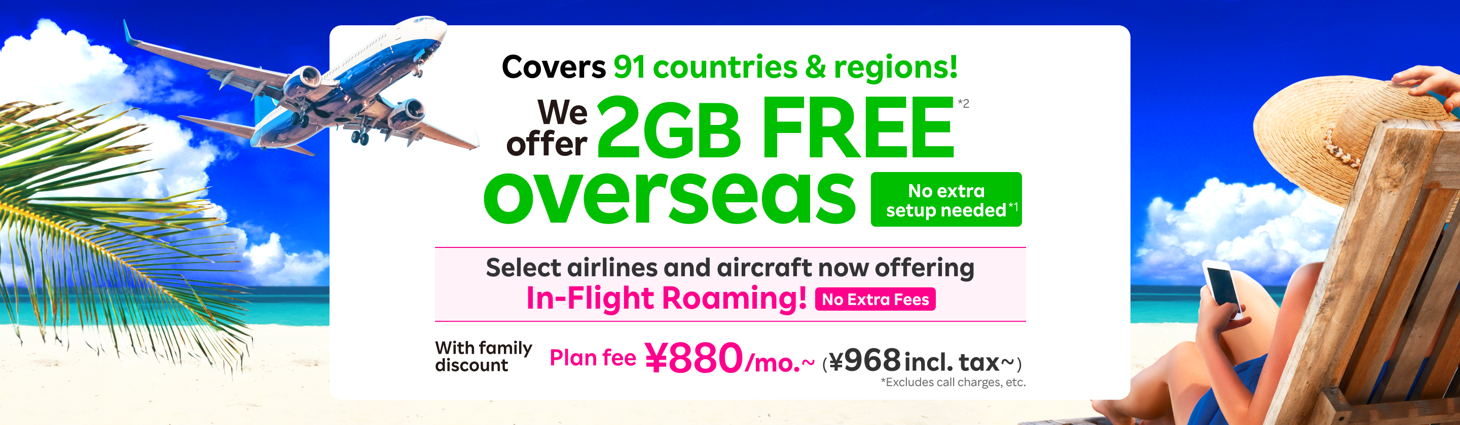 Covers 91 countries & regions! We offer 2GB free overseas. No extra setup needed. Select airlines and aircraft now offering In-flight roaming!No Extra Fees. With family discount Plan fee ¥880/mo.~(¥968 incl. tax~)