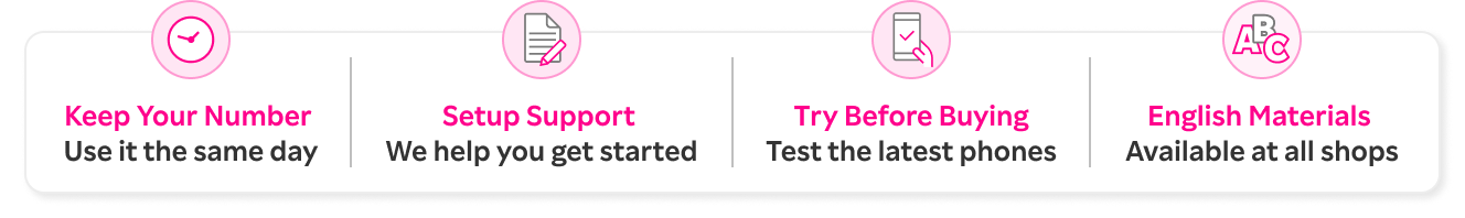 Keep Your Number Use it the same day / Setup Support We help you get started / Try Before Buying Test the latest phones / English Materials Available at all shops