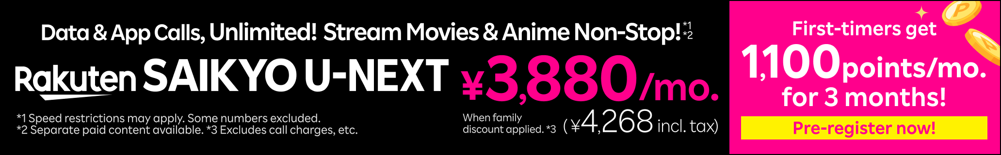 Rakuten SAIKYO U-NEXT: Data & App Calls, Unlimited! Stream Movies & Anime Non-Stop! *1*2 ¥3,880/month (¥4,268 incl. tax) with family discount. Pre-register now! Rakuten SAIKYO U-NEXT first-timers get 1,100 points monthly for 3 months. *1 Speed restrictions may apply. some numbers excluded. *2 Separate paid content available. *3 Excludes call changes, etc.
