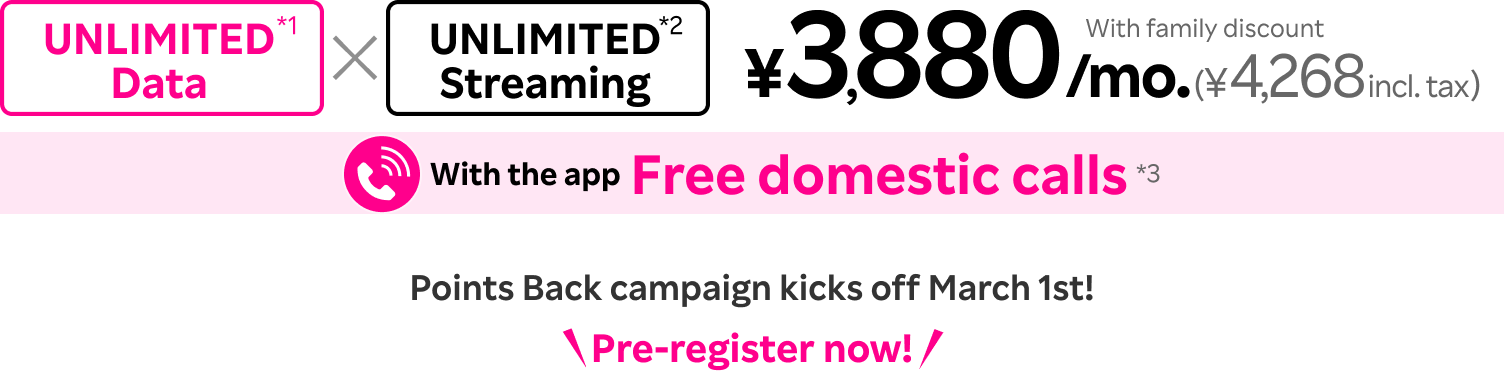 Unlimited Data*1 x Unlimited Streaming*2 = ¥3,880/mo. (¥4,268 incl. tax) with family discount, and free domestic calls with the app*3. Point Back campaign kicks off March 1st. Pre-register now!
