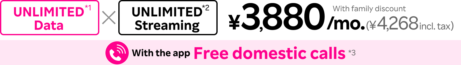 Unlimited Data x Unlimited Streaming = ¥3,880/mo. (¥4,268 incl. tax) with family discount, and free domestic calls with the app.