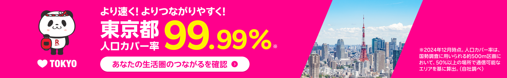 より速く！よりつながりやすく！東京都人口カバー率99.99% ※2024年12月時点。人口カバー率は、国勢調査に用いられる約500m区画において、50%以上の場所で通信可能なエリアを基に算出。（自社調べ）
