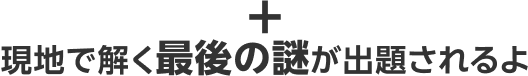 現地で解く最後の謎が出題されるよ