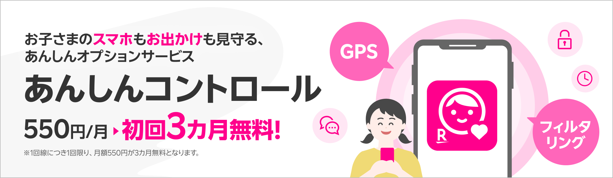お子さまのスマホもお出かけも見守る、あんしんオプションサービス あんしんコントロール初回3カ月無料!※1回線につき1回限り、月額550円が3カ月無料となります。