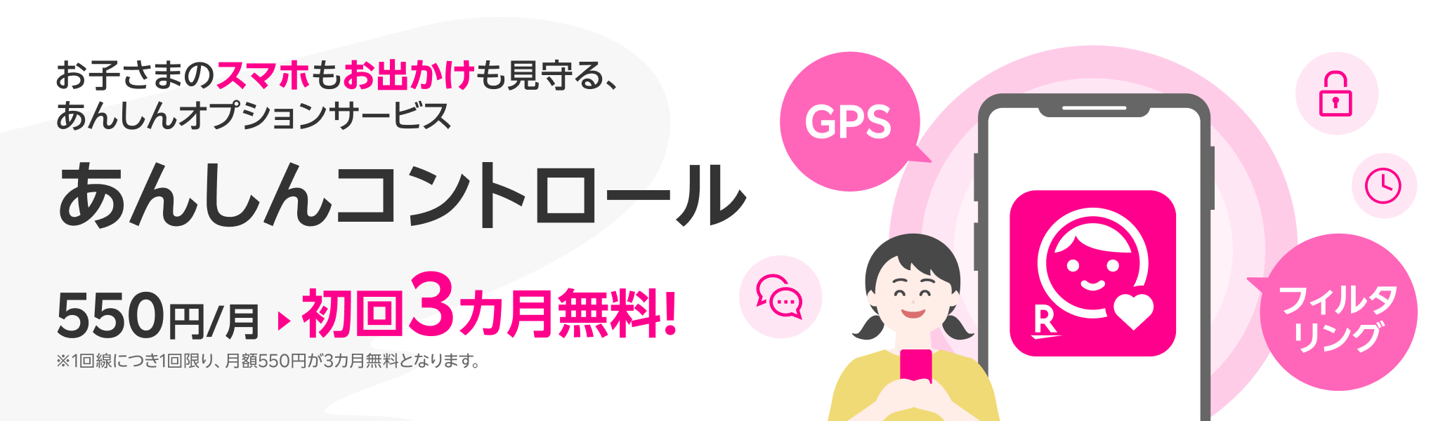 お子さまのスマホもお出かけも見守る、あんしんオプションサービス あんしんコントロール初回3カ月無料!※1回線につき1回限り、月額550円が3カ月無料となります。