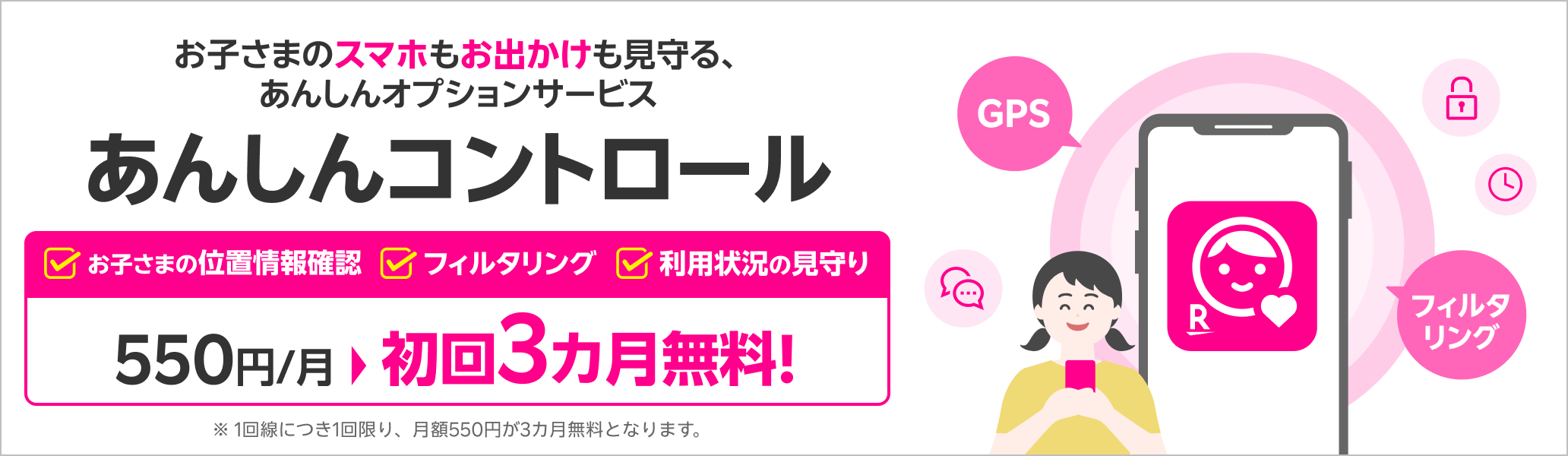 お子さまのスマホもお出かけも見守る、あんしんオプションサービス あんしんコントロール初回3カ月無料！※1回線につき1回限り、月額550円が3カ月無料となります。