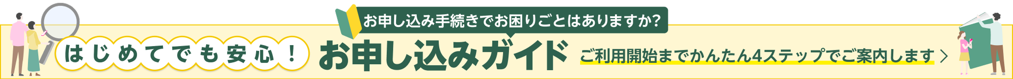お申し込み手続きでお困りごとはありますか? はじめてでも安心!お申し込みガイド ご利用開始までかんたん4ステップでご案内します