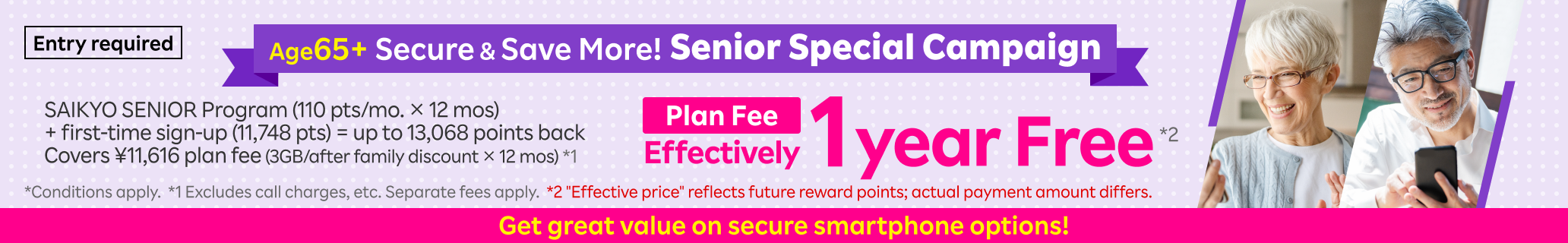 Senior Special Campaign! SAIKYO SENIOR Program (110 pts/mo. × 12 mos) + first-time sign-up (11,748 pts) = up to 13,068 points back. Covers ¥11,616 plan fee (3GB/after family discount × 12 mos)*1 Plan Fee is effectively 1 year free. Entry required. *Conditions apply. *1 Excludes call charges, etc. Separate fees apply. *2 "Effective price" reflects future reward points; actual payment amount differs.