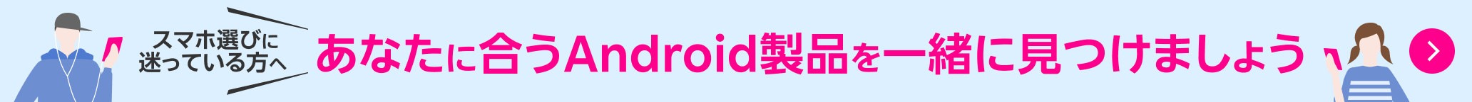スマホ選びに迷っている方へ あなたにあうAndroid製品を一緒に見つけましょう