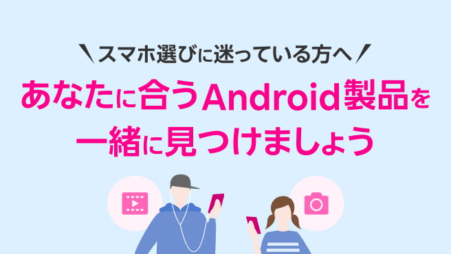スマホ選びに迷っている方へ あなたにあうAndroid製品を一緒に見つけましょう