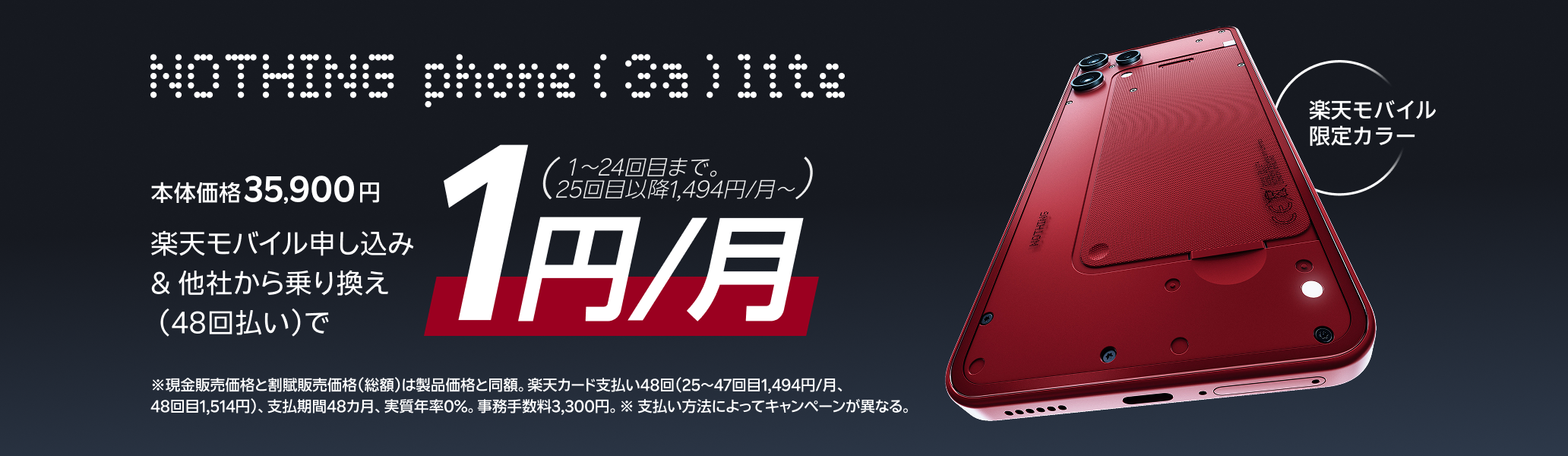 Phone (3a) Lite 楽天モバイル申し込み&他社から乗り換えの方は48回払い 1円/月(1~24回まで。25回目以降1,494円/月~)※現金一括払い/割賦販売価格35,900円、楽天カード支払い48回(25~47回目1,494円/月、48回目1,514円)、支払期間48カ月、実質年率0%、事務手数料3,300円。