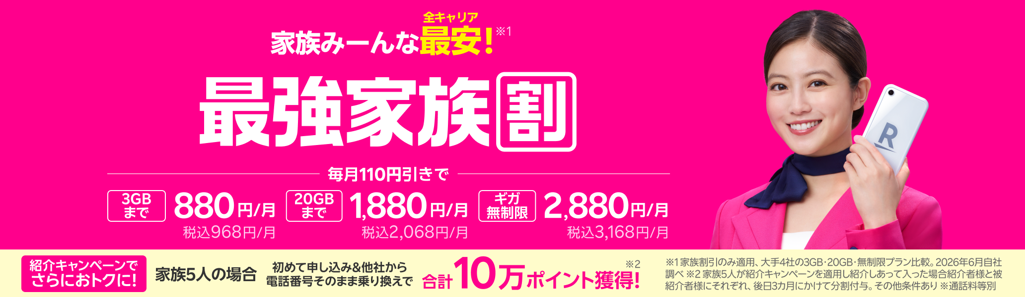 最強家族割は家族みーんな全キャリア最安！さらに家族5人で紹介し合うと合計10万ポイント獲得のチャンスも！3GBまで880円/月（税込968円）、20GBまで1,880円/月（税込2,068円）、ギガ無制限で2,880円/月（税込3,168円） ※1 家族割引のみ適用、大手4社の3GB・20GB・無制限プラン比較。2026年6月自社調べ ※家族5人が紹介キャンペーンを適用し紹介しあって入った場合。紹介された方（被紹介者様）のRakuten Link アプリの利用が必要 ※通話料等別