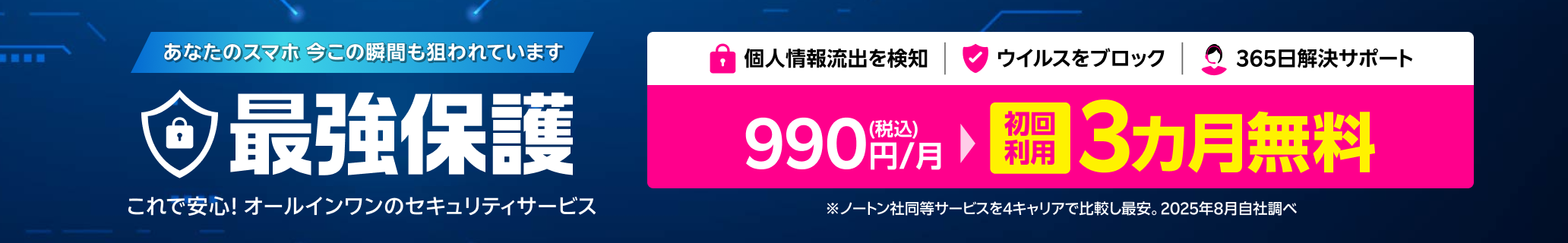 これで安心!オールインワンのスマホセキュリティサービス 最強保護 初回利用3ヶ月無料！※4キャリアにおいてノートン社の同等のセキュリティサービスと比較し最安。2025年8月自社調べ。