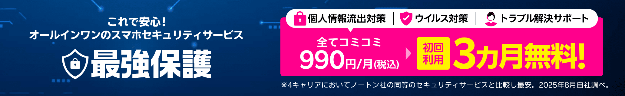 これで安心!オールインワンのスマホセキュリティサービス 最強保護 初回利用3ヶ月無料!※4キャリアにおいてノートン社の同等のセキュリティサービスと比較し最安。2025年8月自社調べ。