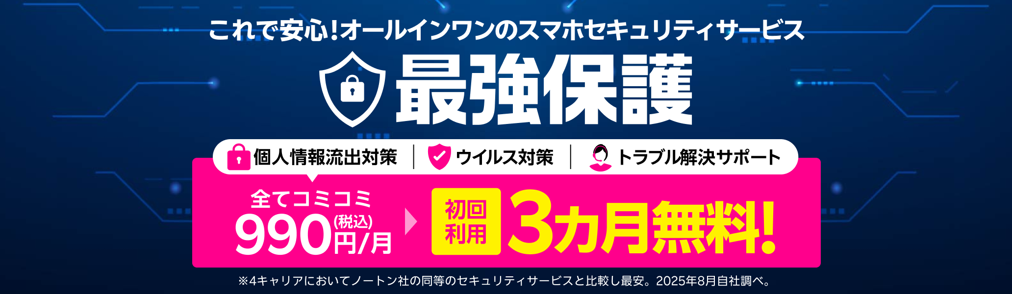 これで安心!オールインワンのスマホセキュリティサービス 最強保護 初回利用3ヶ月無料!※4キャリアにおいてノートン社の同等のセキュリティサービスと比較し最安。2025年8月自社調べ。