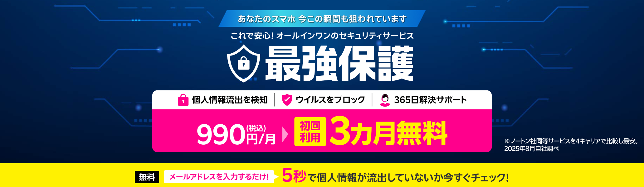 これで安心!オールインワンのスマホセキュリティサービス 最強保護 初回利用3ヶ月無料！※4キャリアにおいてノートン社の同等のセキュリティサービスと比較し最安。2025年8月自社調べ。