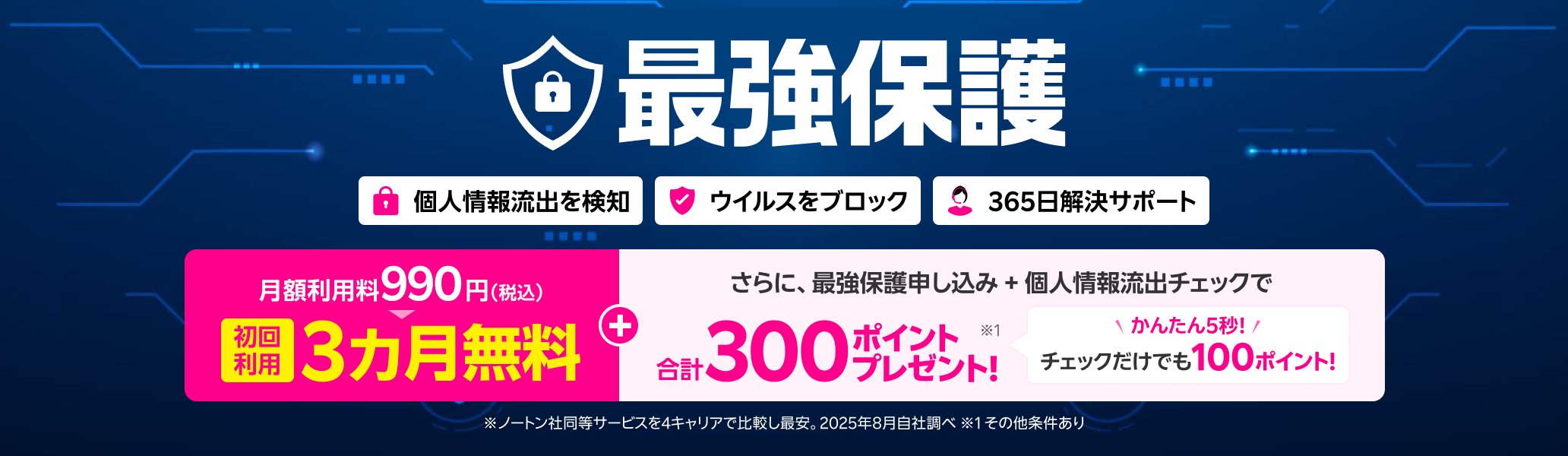 これで安心!オールインワンのスマホセキュリティサービス 最強保護 初回利用3ヶ月無料!※4キャリアにおいてノートン社の同等のセキュリティサービスと比較し、初回無料期間を考慮した1年目相当の価格が最安。2025年8月自社調べ。