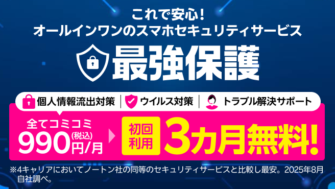 これで安心!オールインワンのスマホセキュリティサービス 最強保護 初回利用3ヶ月無料!※4キャリアにおいてノートン社の同等のセキュリティサービスと比較し最安。2025年8月自社調べ。