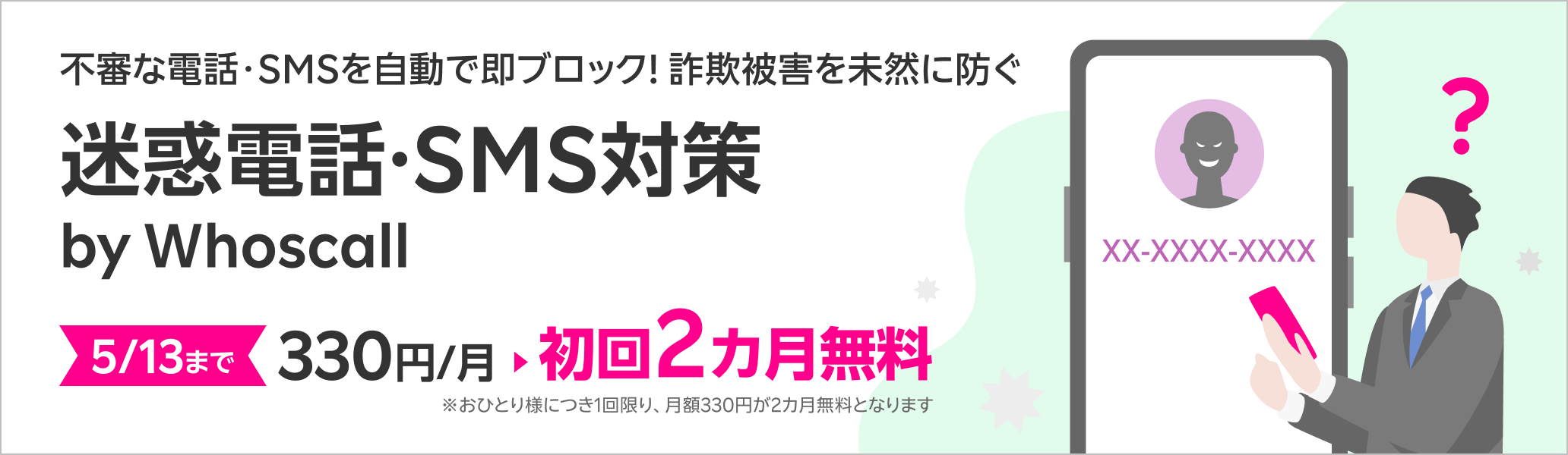 不審な電話・SMSを自動で即ブロック！詐欺被害を未然に防ぐ迷惑電話・SMS対策サービス 迷惑電話・SMS対策 by Whoscall 5/13まで初回2カ月無料！※おひとり様につき1回限り、月額330円が2カ月無料となります。