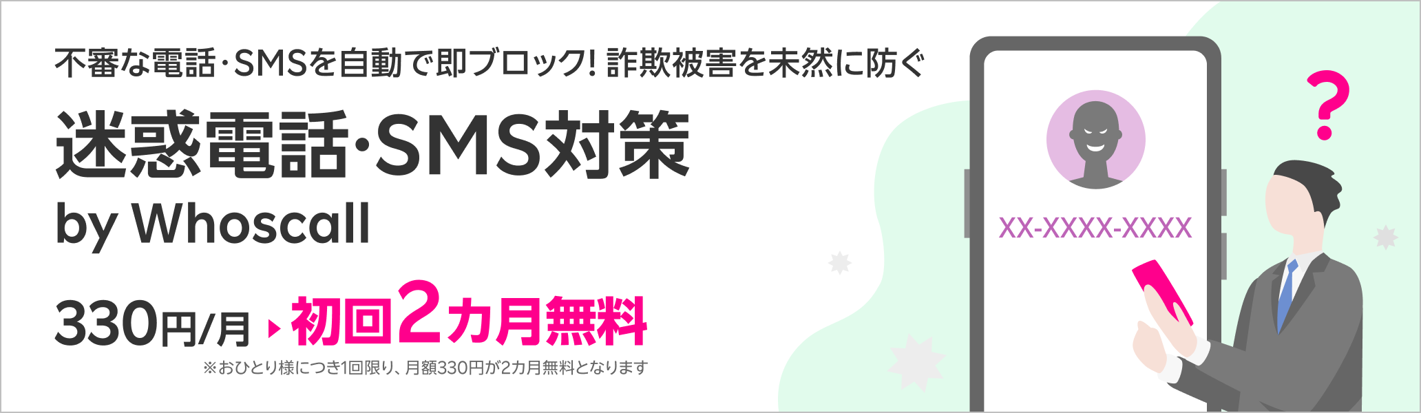 不審な電話・SMSを自動で即ブロック！詐欺被害を未然に防ぐ迷惑電話・SMS対策サービス 迷惑電話・SMS対策 by Whoscall 初回2カ月無料！※1回線につき1回限り、月額330円が2カ月無料となります。