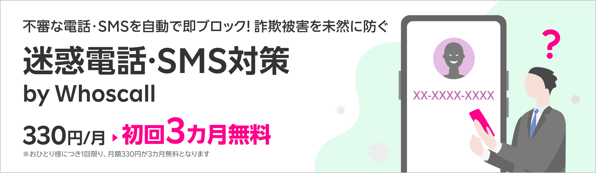 不審な電話・SMSを自動で即ブロック!詐欺被害を未然に防ぐ迷惑電話・SMS対策サービス 迷惑電話・SMS対策 by Whoscall 初回3カ月無料!※おひとり様につき1回限り、月額330円が3カ月無料となります。