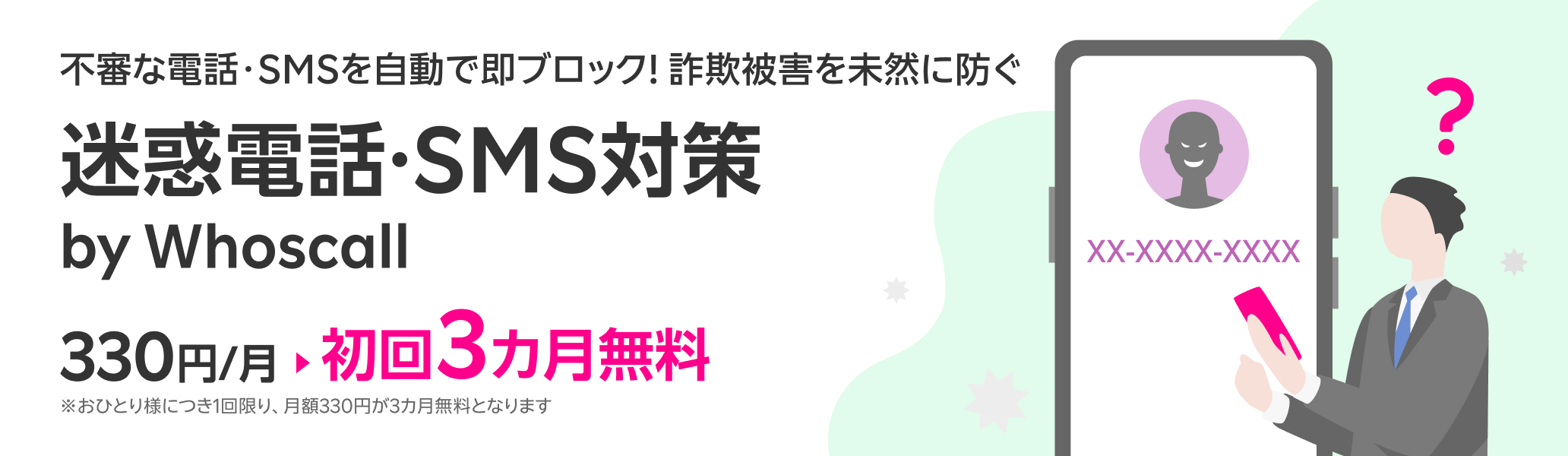 不審な電話・SMSを自動で即ブロック!詐欺被害を未然に防ぐ迷惑電話・SMS対策サービス 迷惑電話・SMS対策 by Whoscall 初回3カ月無料!※おひとり様につき1回限り、月額330円が3カ月無料となります。