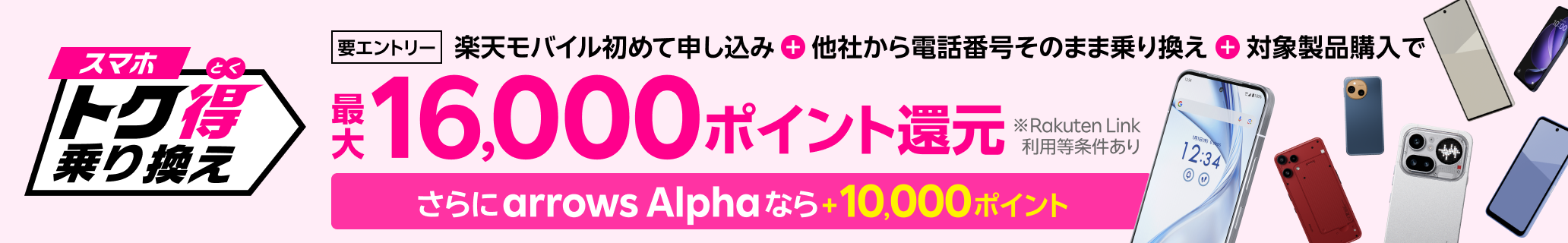 【要エントリー】楽天モバイルへ初めてお申し込み＋他社から電話番号そのまま乗り換え＋対象製品ご購入で最大16,000ポイント還元！さらにarrows Alphaなら＋10,000ポイント！他社から乗り換え以外の方でも最大13,000ポイント還元中