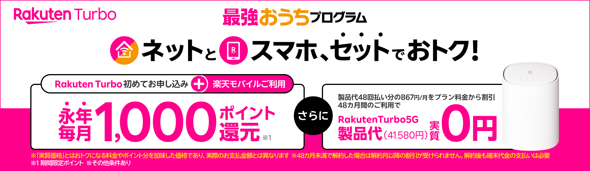 最強おうちプログラム　ネットとスマホ、セットでおトク！楽天モバイル＋Rakuten Turbo初めてお申し込みで永年毎月1,000ポイント還元 製品代48回払い分の867円/月をプラン料金から割引 48カ月間のご利用でRakutenTurbo5G製品代（41,580円）実質0円