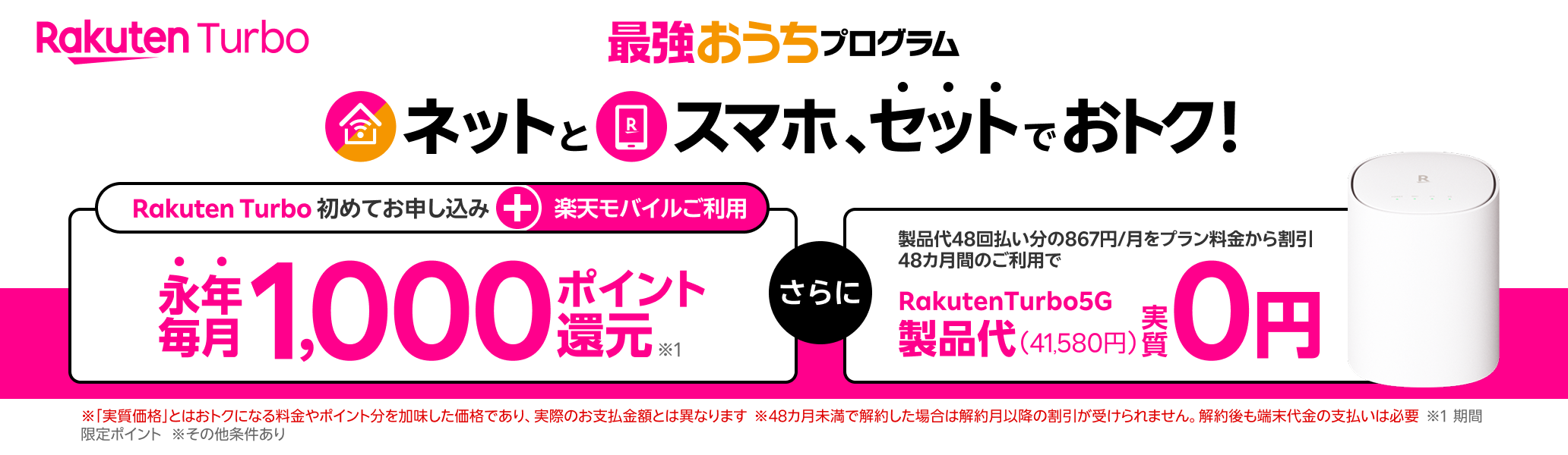 最強おうちプログラム ネットとスマホ、セットでおトク!楽天モバイル+Rakuten Turbo初めてお申し込みで永年毎月1,000ポイント還元 製品代48回払い分の867円/月をプラン料金から割引48カ月間のご利用でRakutenTurbo5G製品代(41,580円)実質0円