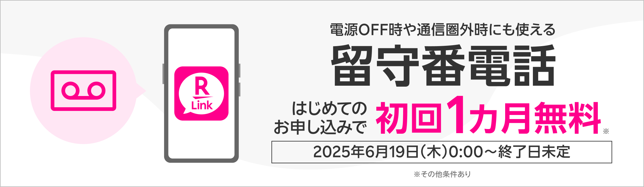 電源OFF時や通信圏外時にも使える 留守番電話 はじめてのお申し込みで初回1カ月無料※ 2025年6月19日（木）0:00～終了日未定 ※その他条件あり