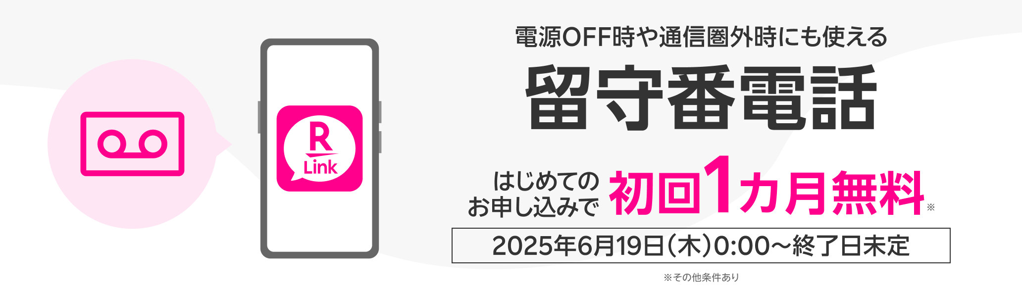電源OFF時や通信圏外時にも使える 留守番電話 はじめてのお申し込みで初回1カ月無料※ 2025年6月19日(木)0:00~終了日未定 ※その他条件あり