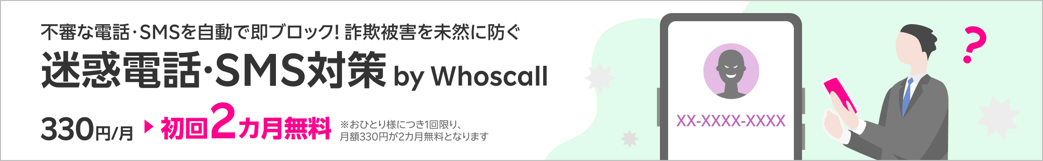 不審な電話・SMSを自動で即ブロック！詐欺被害を未然に防ぐ迷惑電話・SMS対策サービス 迷惑電話・SMS対策 by Whoscall 初回2カ月無料！※1回線につき1回限り、月額330円が2カ月無料となります。