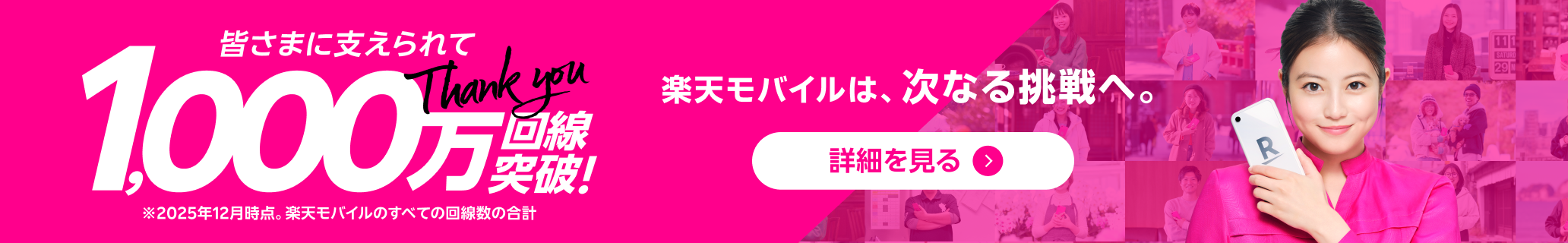 皆さまに支えられて1,000万回線突破!※2025年12月時点。楽天モバイルのすべての回線数の合計 楽天モバイルは、次なる挑戦へ。詳細を見る