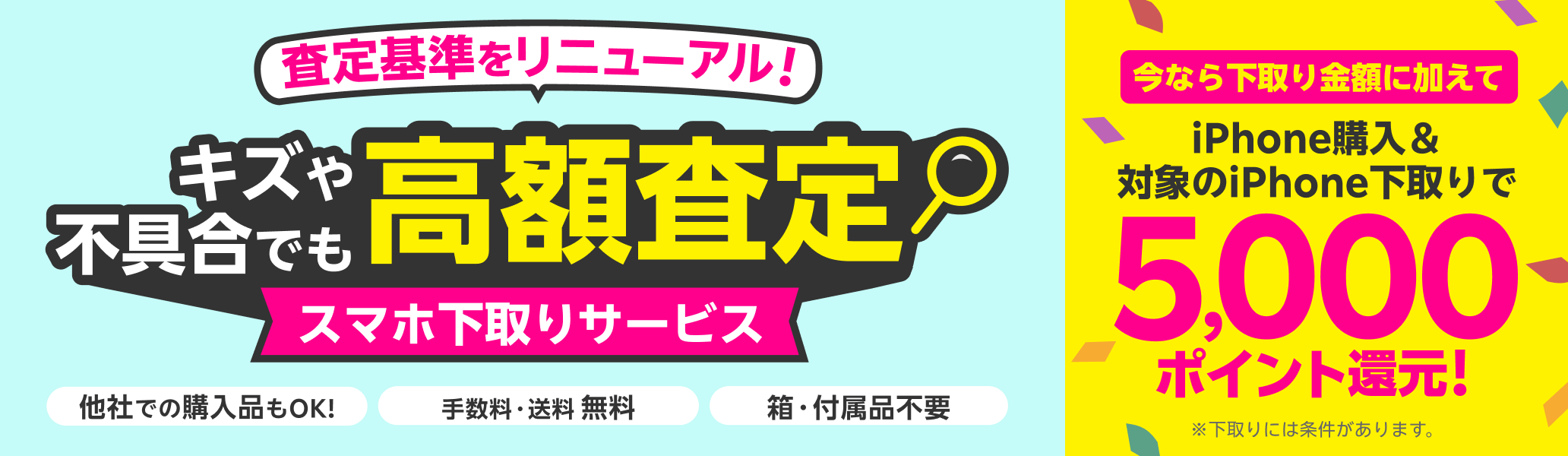 スマホ下取りサービス 査定基準をリニューアル!キズや不具合でも高額査定! 他社での購入品も下取り可能 手数料・送料完全無料 本体のみでOK!箱・付属品不要。今なら下取り金額に加えてiPhone購入&iPhone下取りで5,000ポイント還元! ※下取りには一定の条件があります。