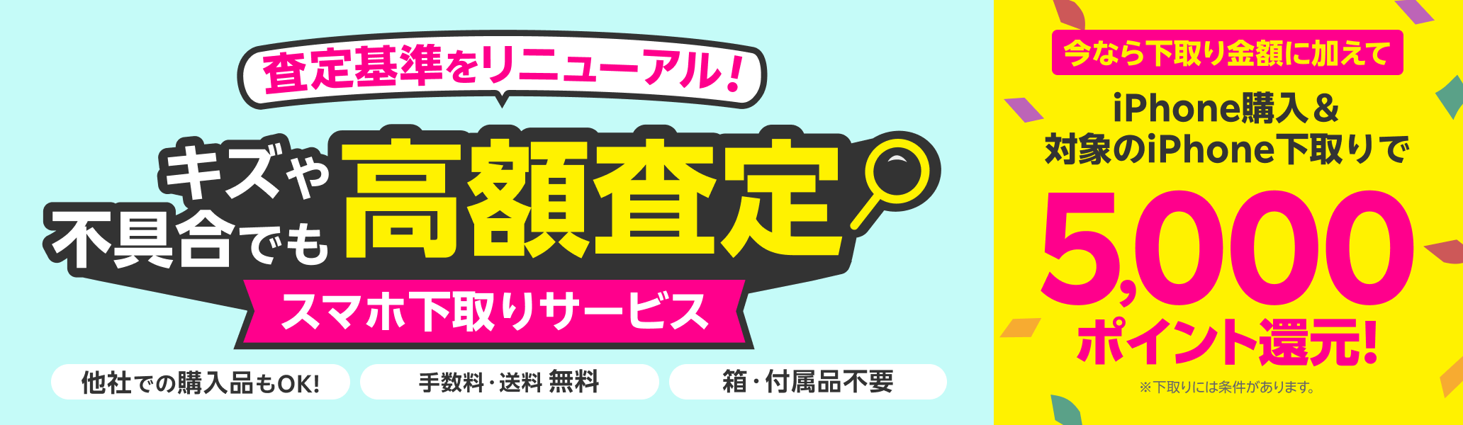 スマホ下取りサービス 査定基準をリニューアル!キズや不具合でも高額査定! 他社での購入品も下取り可能 手数料・送料完全無料 本体のみでOK!箱・付属品不要。今なら下取り金額に加えてiPhone購入&iPhone下取りで5,000ポイント還元! ※下取りには一定の条件があります。